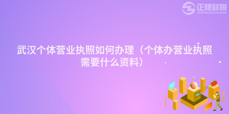 武汉个体营业执照如何办理（个体办营业执照需要什么资料）