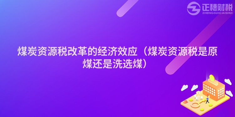 煤炭资源税改革的经济效应（煤炭资源税是原煤还是洗选煤）