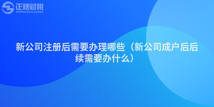 新公司注册后需要办理哪些（新公司成户后后续需要办什么）