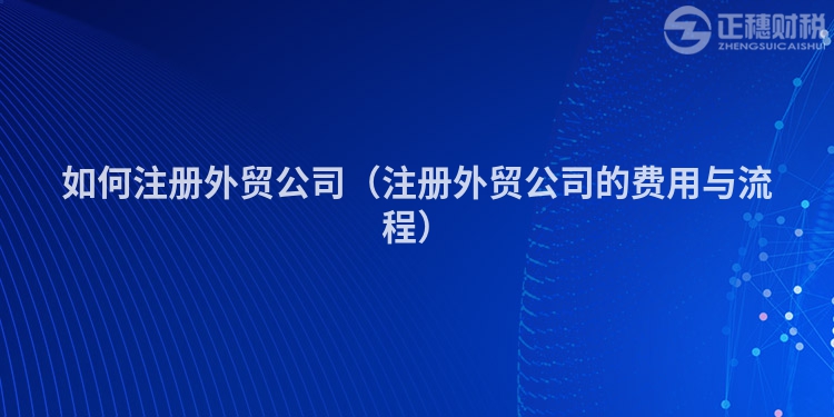 如何注册外贸公司（注册外贸公司的费用与流程）