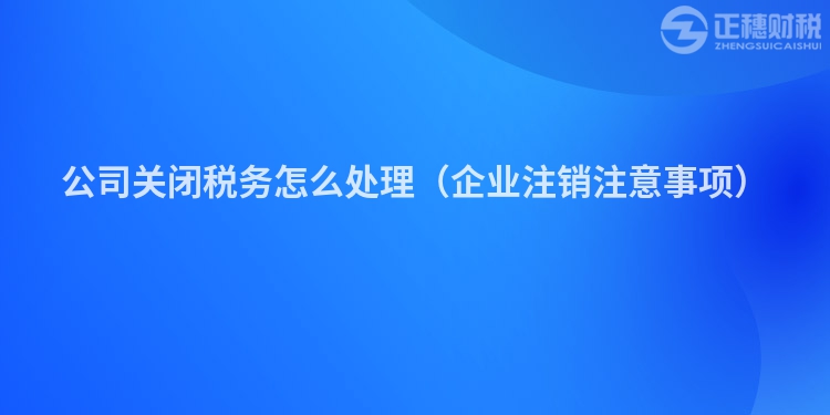 公司关闭税务怎么处理（企业注销注意事项）