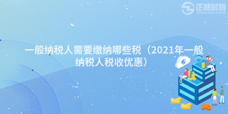 一般纳税人需要缴纳哪些税（2023年一般纳税人税收优惠）