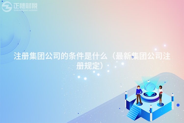 注册集团公司的条件是什么（最新集团公司注册规定）