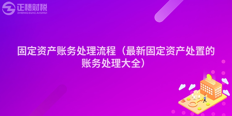 固定资产账务处理流程（最新固定资产处置的账务处理大全）