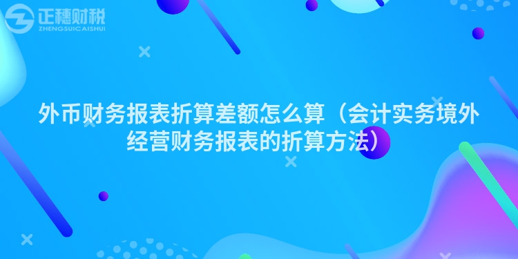 外币财务报表折算差额怎么算（会计实务境外经营财务报表的折算方法）