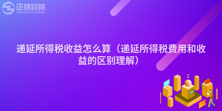 递延所得税收益怎么算（递延所得税费用和收益的区别理解）