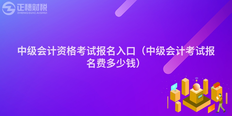 中级会计资格考试报名入口（中级会计考试报名费多少钱）