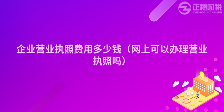 企业营业执照费用多少钱（网上可以办理营业执照吗）