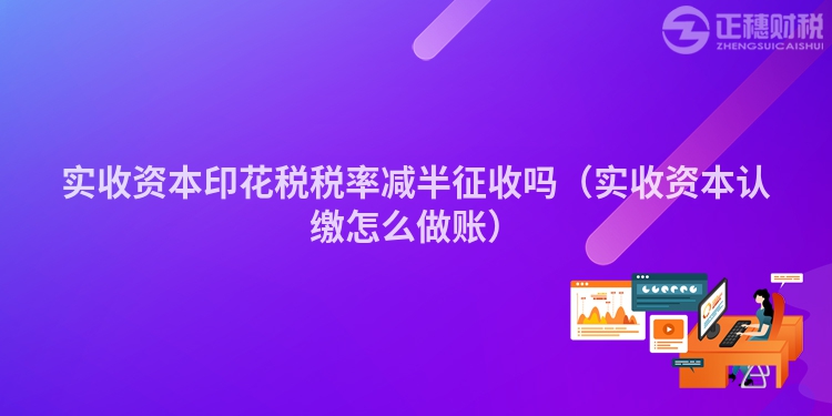 实收资本印花税税率减半征收吗（实收资本认缴怎么做账）