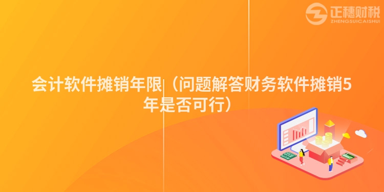 会计软件摊销年限（问题解答财务软件摊销5年是否可行）