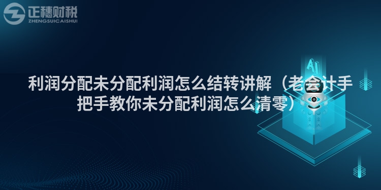 利润分配未分配利润怎么结转讲解（老会计手把手教你未分配利润怎么清零）