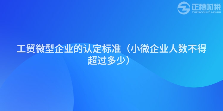 工贸微型企业的认定标准（小微企业人数不得超过多少）