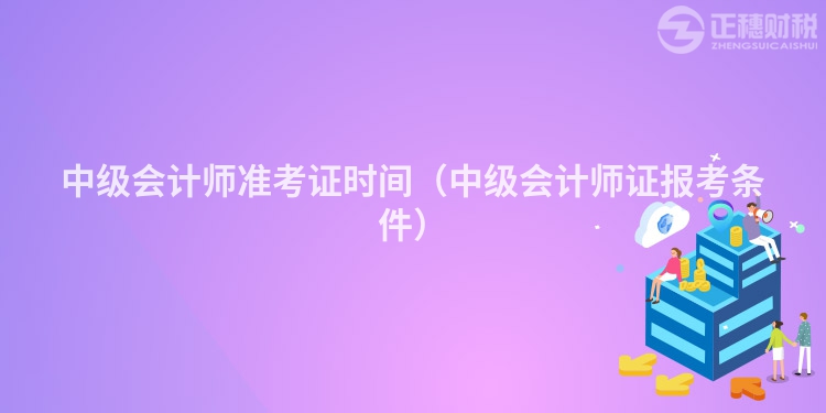 中级会计师准考证时间（中级会计师证报考条件）