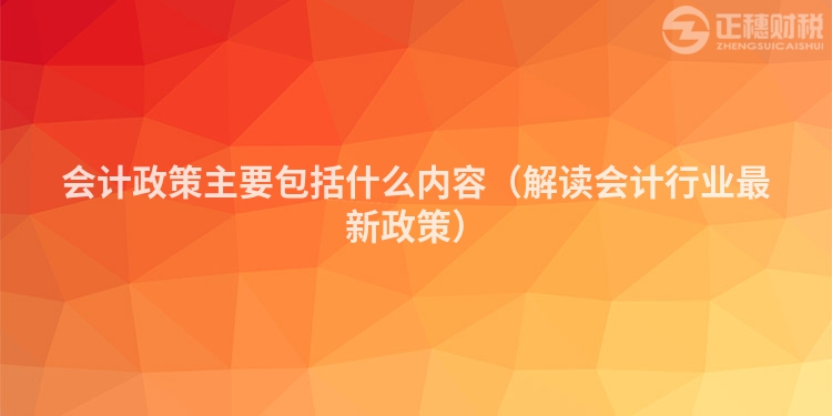 会计政策主要包括什么内容（解读会计行业最新政策）