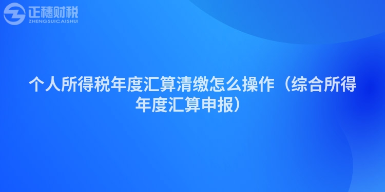 个人所得税年度汇算清缴怎么操作（综合所得年度汇算申报）