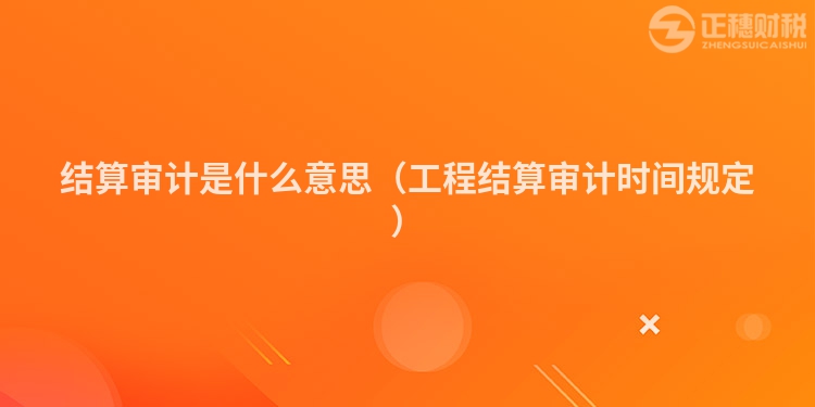 结算审计是什么意思（工程结算审计时间规定）