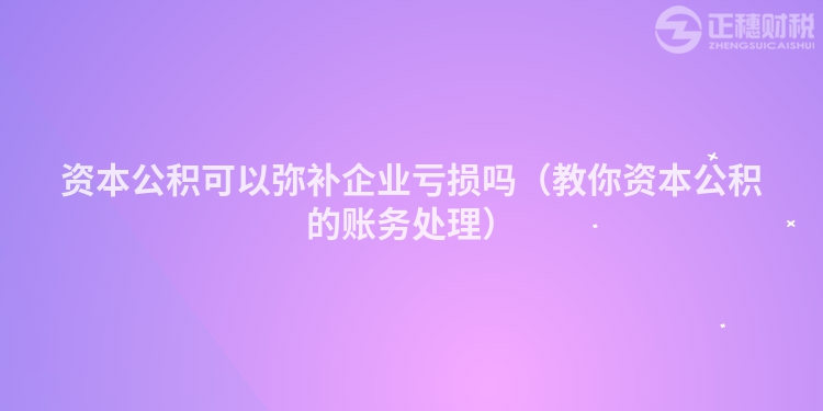 资本公积可以弥补企业亏损吗（教你资本公积的账务处理）