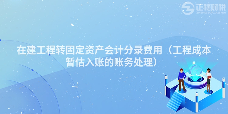 在建工程转固定资产会计分录费用（工程成本暂估入账的账务处理）